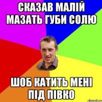 сказав малій мазать губи солю шоб катить мені під півко