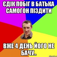 Єдік побіг в батька самогон піздити вже 4 день його не бачу..