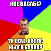 Яке васабі? ти себе, послє нього бачив?