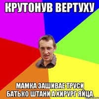 крутонув вертуху мамка зашивае труси батько штани а хирург яйца