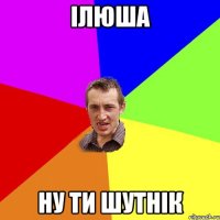 Ілюша ну ти шутнік