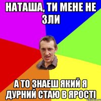 Наташа, ти мене не зли а то знаеш який я дурний стаю в ярості