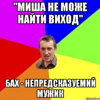 "Миша не може найти виход" Бах - непредсказуемий мужик