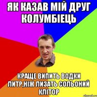 Як казав мій друг Колумбіець Краще випить водки литр,ніж лизать сольоний клітор