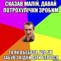 Сказав Малiй, давай потрохулiчки зробим Та як вьебала, що аж забув звiдки дiти берутся