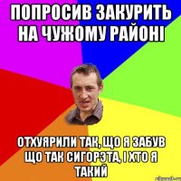 Попросив закурить на чужому районi Отхуярили так, що я забув що так сигорэта, i хто я такий