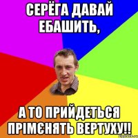 Серёга давай ебашить, а то прийдеться прімєнять вертуху!!