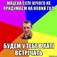 мацека єслі нічого не придумаєм на новий год будем у тебе в хаті встрічать