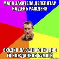 мала захатела депелятар на день ражденя схадив да эдiка спиздив ей нождачной бумаги