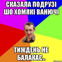 сказала подрузі шо хомякі ванючі тиждень не балакає..