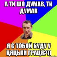 а ти шо думав, ти думав я с тобой буду у цяцьки граця?))