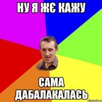 Ну я жє кажу сама дабалакалась