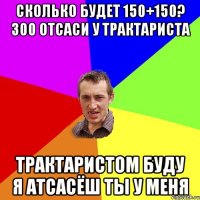 сколько будет 150+150? 300 отсаси у трактариста трактаристом буду я атсасёш ты у меня