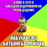 бухав в селі в бабушки-відправили на трохи додому набухався з батьою бо приїхав