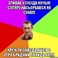 зливав у сусіда ночью соляру,насьорбався як сука!!! хрєн ти завєдьошся с утра бридкий покидьок!!!!