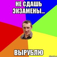 не сдашь экзамены... вырублю