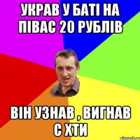 УКРАВ У БАТІ НА ПІВАС 20 РУБЛІВ ВІН УЗНАВ , ВИГНАВ С ХТИ