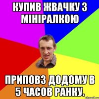 КУПИВ ЖВАЧКУ З МІНІРАЛКОЮ ПРИПОВЗ ДОДОМУ В 5 ЧАСОВ РАНКУ.