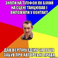 зняли на тіліфон як бухий на сцені танцював і виложили у контакт дав вєртуху едіку за те шо забув про авторські права