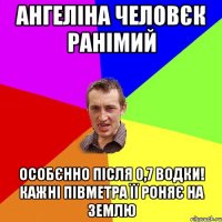 АНГЕЛІНА ЧЕЛОВЄК РАНІМИЙ особєнно після 0,7 водки! Кажні півметра її роняє на землю