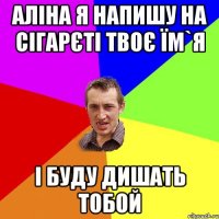 Аліна я напишу на сігарєті твоє їм`я і буду дишать тобой