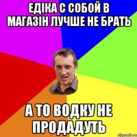 Едіка с собой в магазін лучше не брать а то водку не продадуть