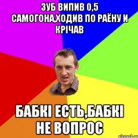 зуб випив 0,5 самогона,ходив по раёну и крічав бабкі есть,бабкі не вопрос