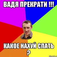 Вадя прекрати !!! какое нахуй спать ?