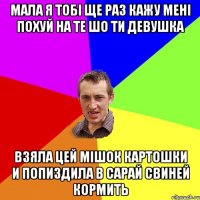 Мала я тобі ще раз кажу мені похуй на те шо ти девушка взяла цей мішок картошки и попиздила в сарай свиней кормить