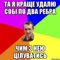 та я краще удалю собі по два ребра чим з нею цілуватись