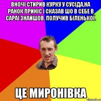 вночі стирив курку у сусіда,на ранок приніс і сказав шо в себе в сараї знайшов. Получив біленької. Це Миронівка