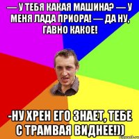 — У тебя какая машина? — У меня Лада Приора! — Да ну, гавно какое! -Ну хрен его знает, тебе с ТРАМВАЯ виднее!))