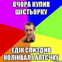 ВЧОРА КУПИВ ШIСТЬОРКУ ЕДIК СПИЗДИВ КОЛIНВАЛ I АПТЄЧКУ