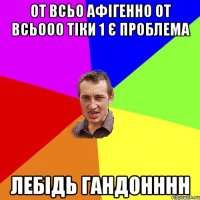 От всьо афігенно от всьооо тіки 1 є проблема лебідь гандонннн