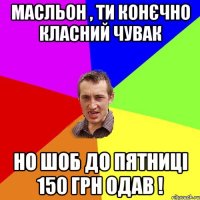 Масльон , ти конєчно класний чувак но шоб до пятниці 150 грн одав !