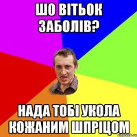 шо вітьок заболів? нада тобі укола кожаним шпріцом