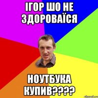 Ігор шо не здороваїся ноутбука купив????