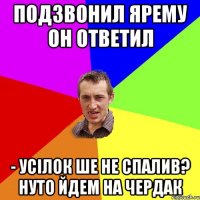 подзвонил ярему он ответил - Усілок ше не спалив? Нуто йдем на чердак