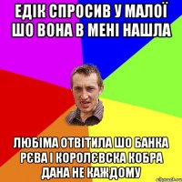 едік спросив у малої шо вона в мені нашла любіма отвітила шо банка рєва і королєвска кобра дана не каждому