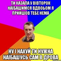 ти казала у вівторок наїбашимся вдвоьом я прийшов тебе нема ну і нахуй ти нужна наїбашусь сам в дрова