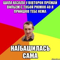 Шапа казала у вівторок пріїжай випьем с тобой рюмок 40 я прийшов тебе нема наїбашилась сама