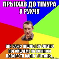 Прыіхав до тімура у Рухчу Він кажэ пішлы на ОПЕЛЮ погойцаем! На кожном повороти валів у штаны..