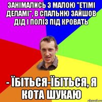 занімались з малою "етімі деламі", в спальню зайшов дід і поліз під кровать - їбіться-їбіться, я кота шукаю