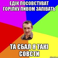 Едік посовєтуват горілку пивом запівать Та єбал я такі совєти