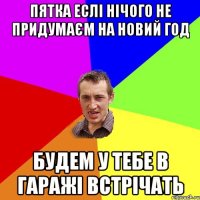 пятка еслі нічого не придумаєм на новий год будем у тебе в гаражі встрічать