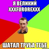 Я Великий XxxFurorexxX Шатал труба тебе