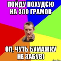 Пойду похудєю на 300 грамов оп, чуть бумажку не забув!