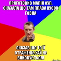 приготовив малій суп. сказала шо там плава кусок говна сказав шо то її отраженіє,хай не вийобується!