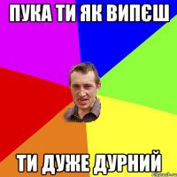 Пука ти як випєш ти дуже дурний