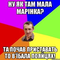 Ну як там мала Марінка? та почав приставать то в'їбала пояйцях!